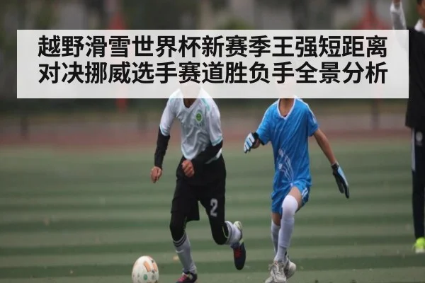 越野滑雪世界杯新赛季王强短距离对决挪威选手赛道胜负手全景分析